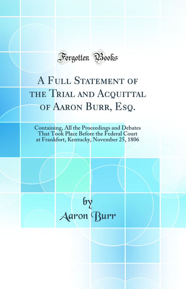 A Full Statement of the Trial and Acquittal of Aaron Burr, Esq.: Containing, All the Proceedings and Debates That Took Place Before the Federal Court at Frankfort, Kentucky, November 25, 1806 (Classic Reprint)