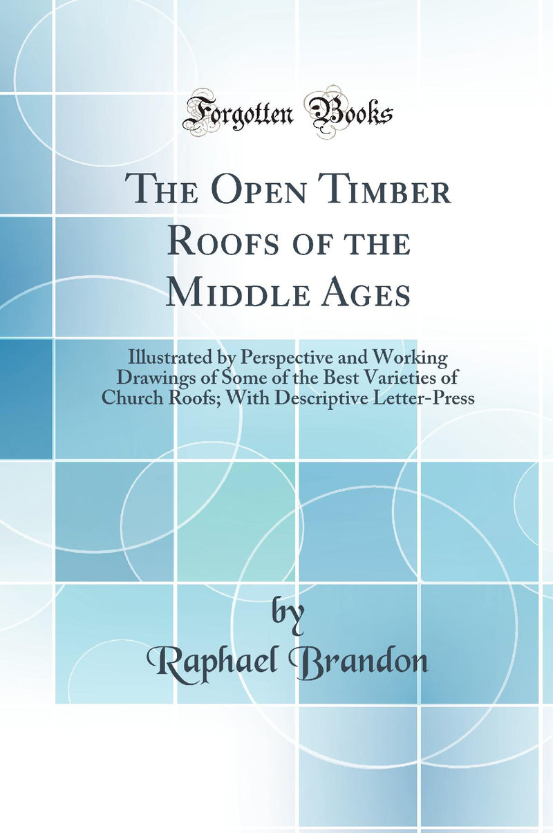 The Open Timber Roofs of the Middle Ages: Illustrated by Perspective and Working Drawings of Some of the Best Varieties of Church Roofs; With Descriptive Letter-Press (Classic Reprint)
