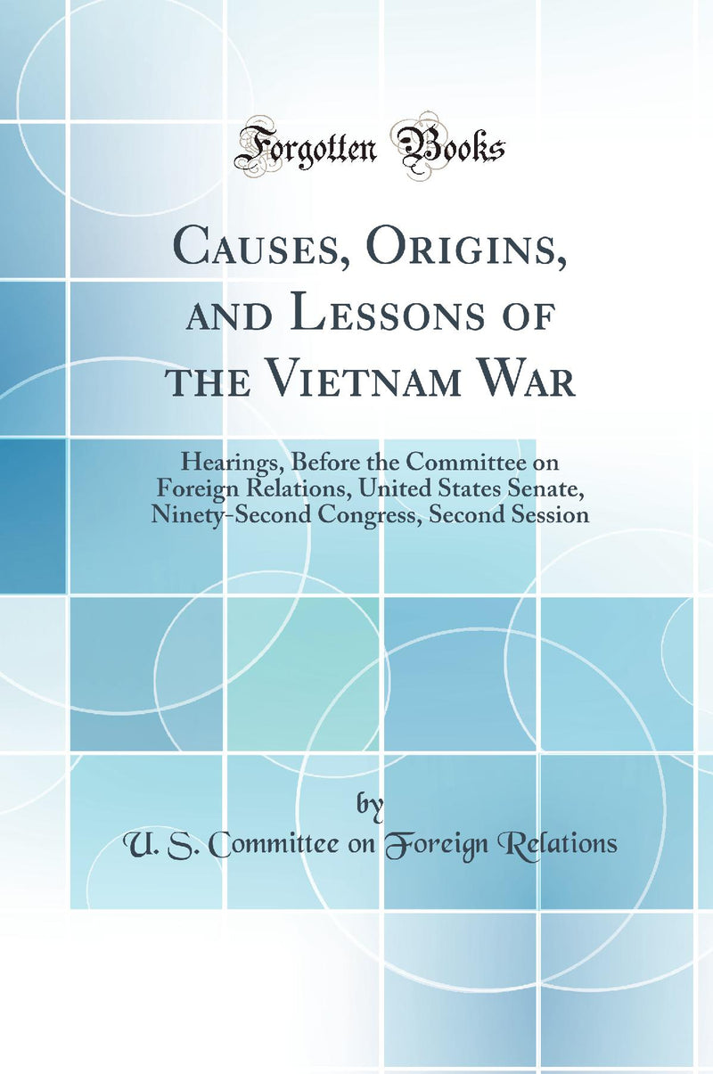 Causes, Origins, and Lessons of the Vietnam War: Hearings, Before the Committee on Foreign Relations, United States Senate, Ninety-Second Congress, Second Session (Classic Reprint)