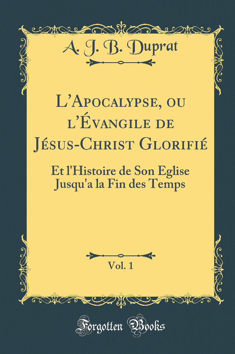 L'Apocalypse, ou l'Évangile de Jésus-Christ Glorifié, Vol. 1: Et l'Histoire de Son Église Jusqu'a la Fin des Temps (Classic Reprint)