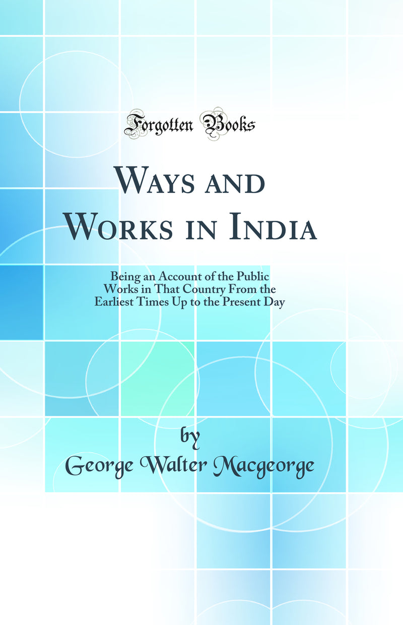 Ways and Works in India: Being an Account of the Public Works in That Country From the Earliest Times Up to the Present Day (Classic Reprint)
