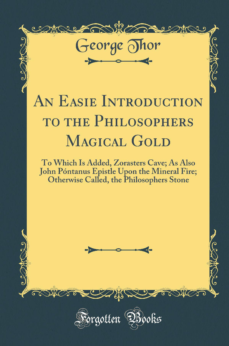 An Easie Introduction to the Philosophers Magical Gold: To Which Is Added, Zorasters Cave; As Also John Póntanus Epistle Upon the Mineral Fire; Otherwise Called, the Philosophers Stone (Classic Reprint)