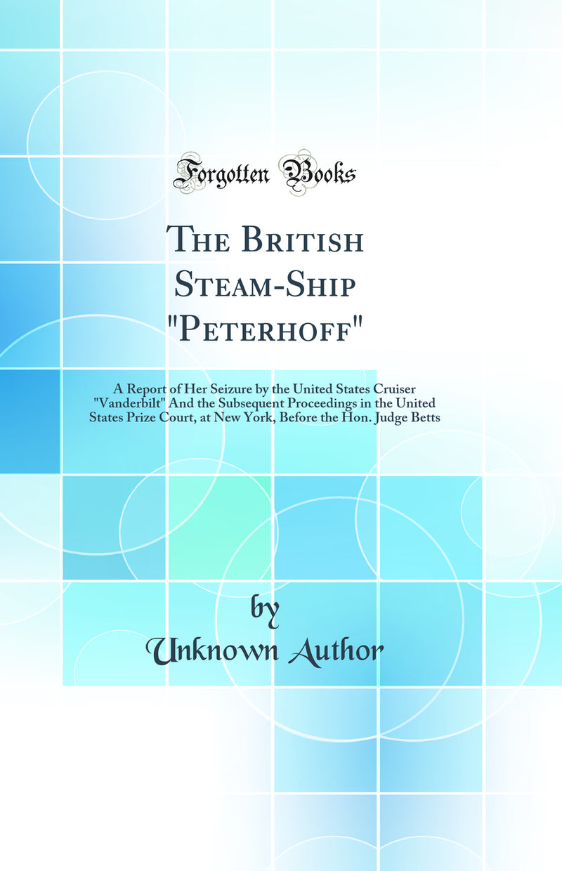The British Steam-Ship Peterhoff: A Report of Her Seizure by the United States Cruiser Vanderbilt And the Subsequent Proceedings in the United States Prize Court, at New York, Before the Hon. Judge Betts (Classic Reprint)