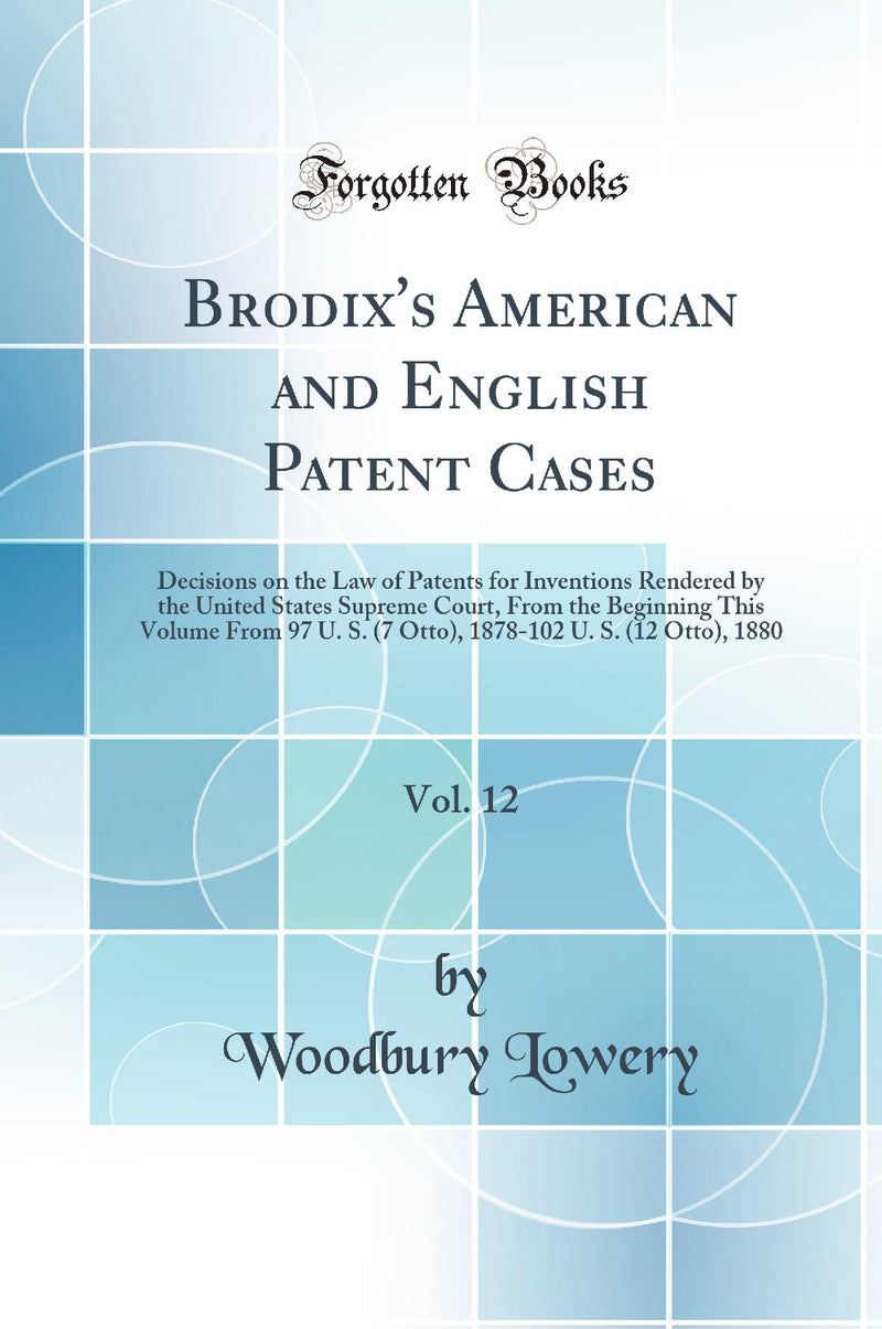 Brodix''s American and English Patent Cases, Vol. 12: Decisions on the Law of Patents for Inventions Rendered by the United States Supreme Court, From the Beginning This Volume From 97 U. S. (7 Otto), 1878-102 U. S. (12 Otto), 1880 (Classic Reprint)