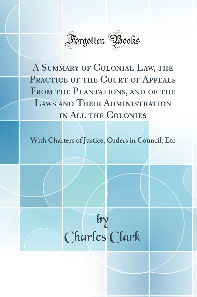 A Summary of Colonial Law, the Practice of the Court of Appeals From the Plantations, and of the Laws and Their Administration in All the Colonies: With Charters of Justice, Orders in Council, Etc (Classic Reprint)