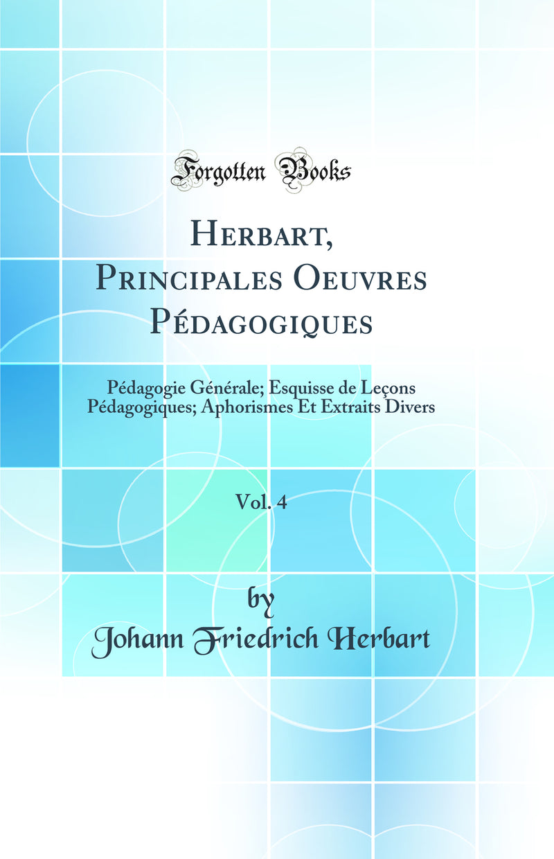 Herbart, Principales Oeuvres Pédagogiques, Vol. 4: Pédagogie Générale; Esquisse de Leçons Pédagogiques; Aphorismes Et Extraits Divers (Classic Reprint)