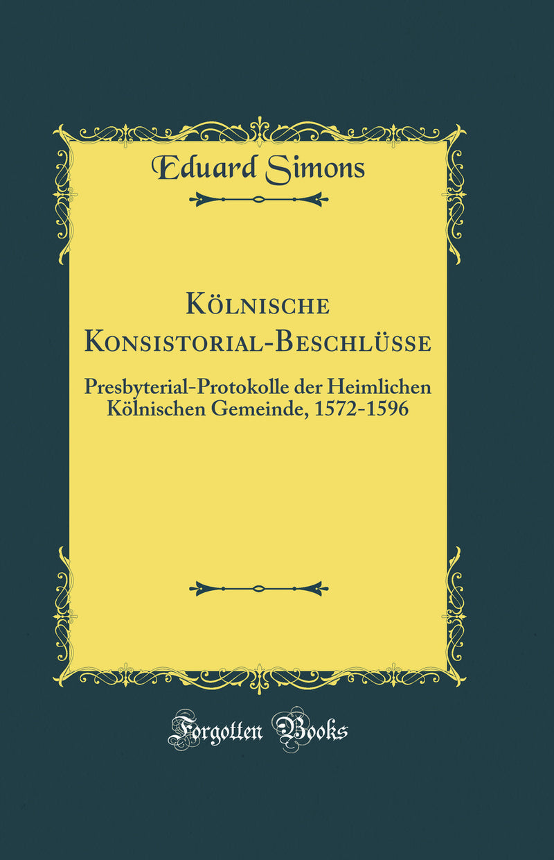 Kölnische Konsistorial-Beschlüsse: Presbyterial-Protokolle der Heimlichen Kölnischen Gemeinde, 1572-1596 (Classic Reprint)