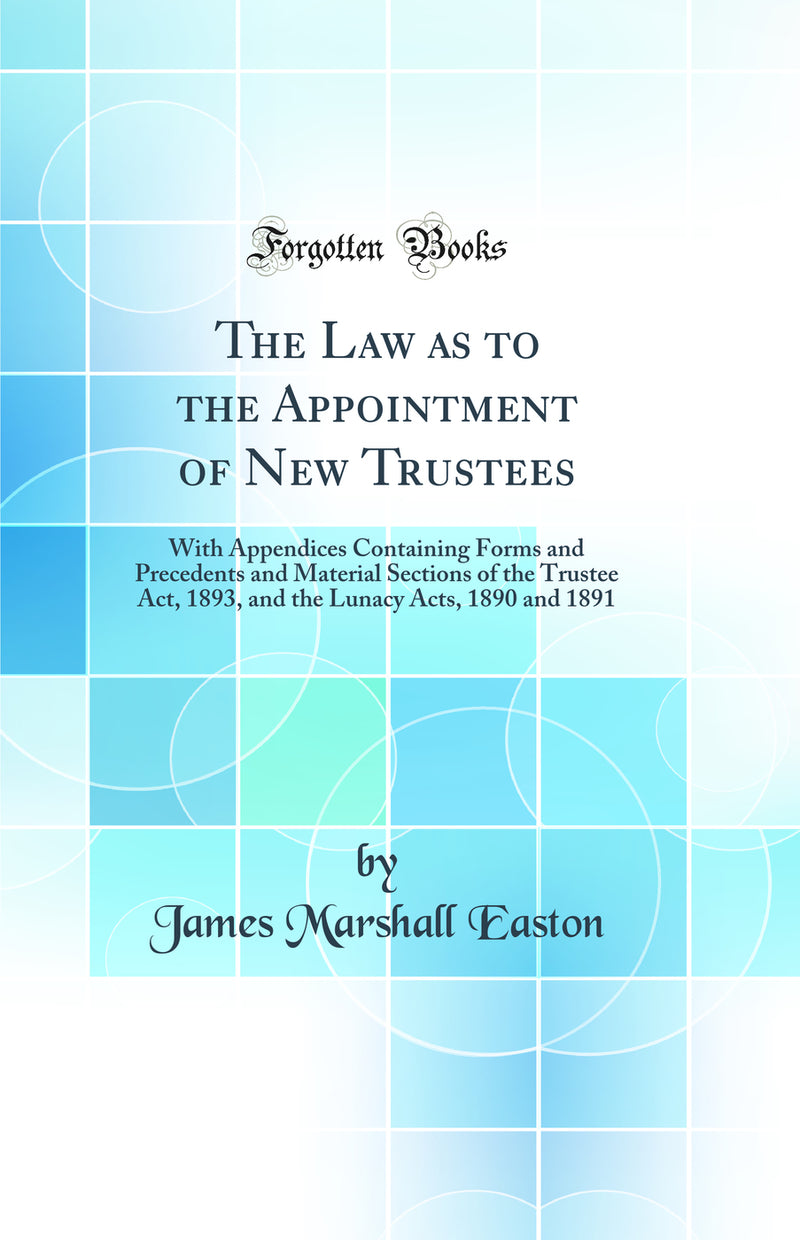 The Law as to the Appointment of New Trustees: With Appendices Containing Forms and Precedents and Material Sections of the Trustee Act, 1893, and the Lunacy Acts, 1890 and 1891 (Classic Reprint)