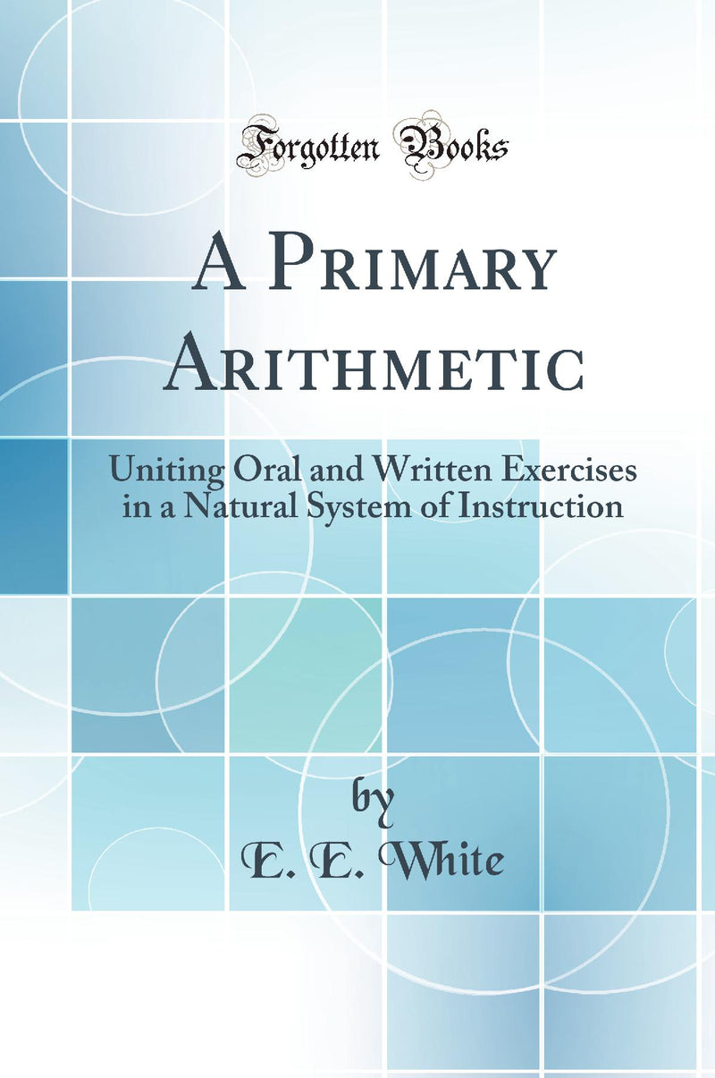 A Primary Arithmetic: Uniting Oral and Written Exercises in a Natural System of Instruction (Classic Reprint)