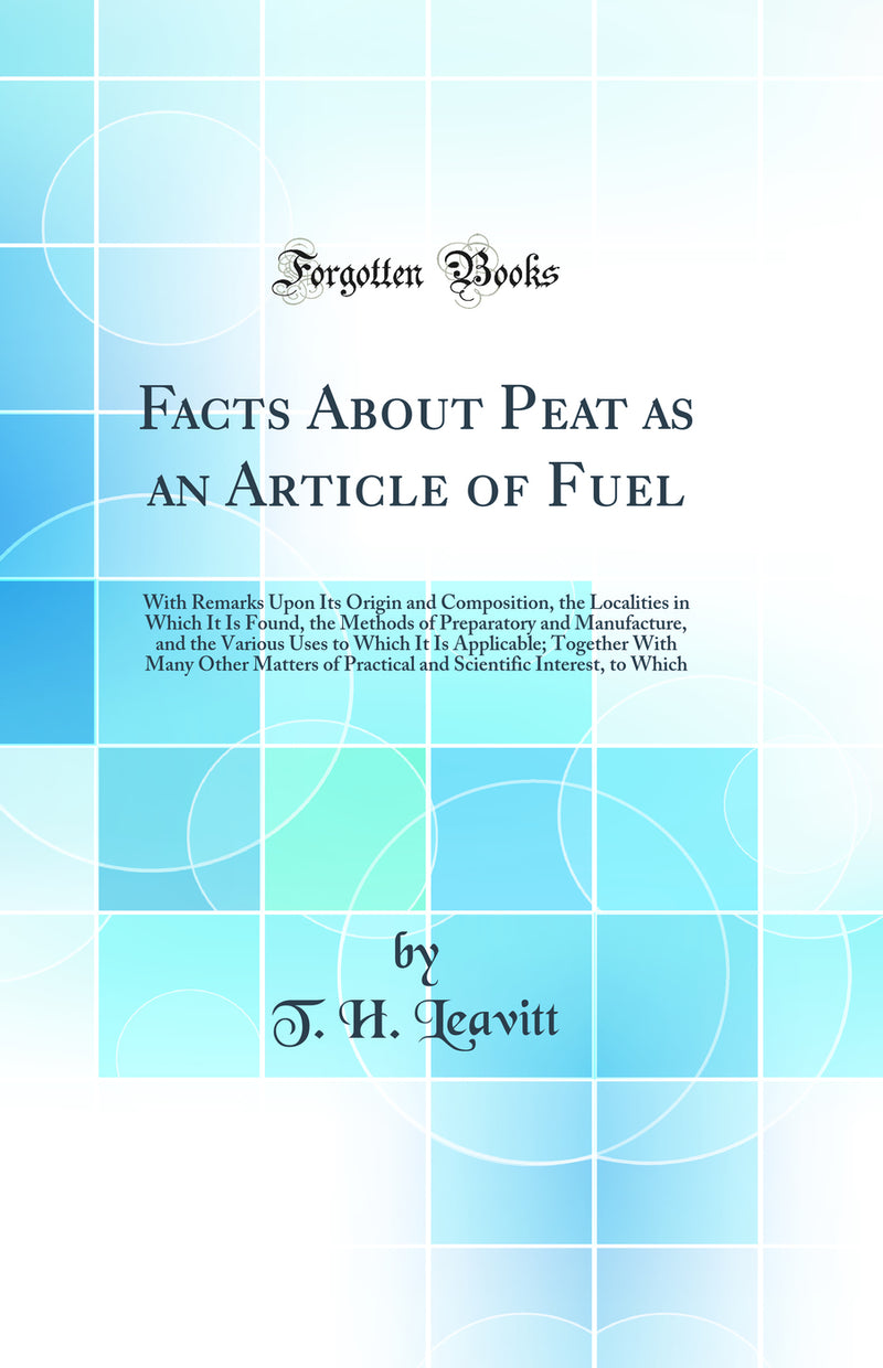 Facts About Peat as an Article of Fuel: With Remarks Upon Its Origin and Composition, the Localities in Which It Is Found, the Methods of Preparatory and Manufacture, and the Various Uses to Which It Is Applicable; Together With Many Other Matters of Prac