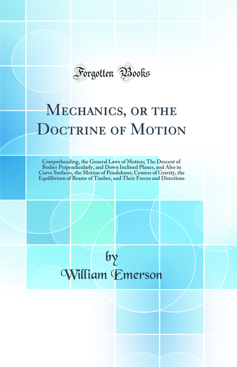 Mechanics, or the Doctrine of Motion: Comprehending, the General Laws of Motion; The Descent of Bodies Perpendicularly, and Down Inclined Planes, and Also in Curve Surfaces, the Motion of Pendulums; Centers of Gravity, the Equilibrium of Beams of Timber,