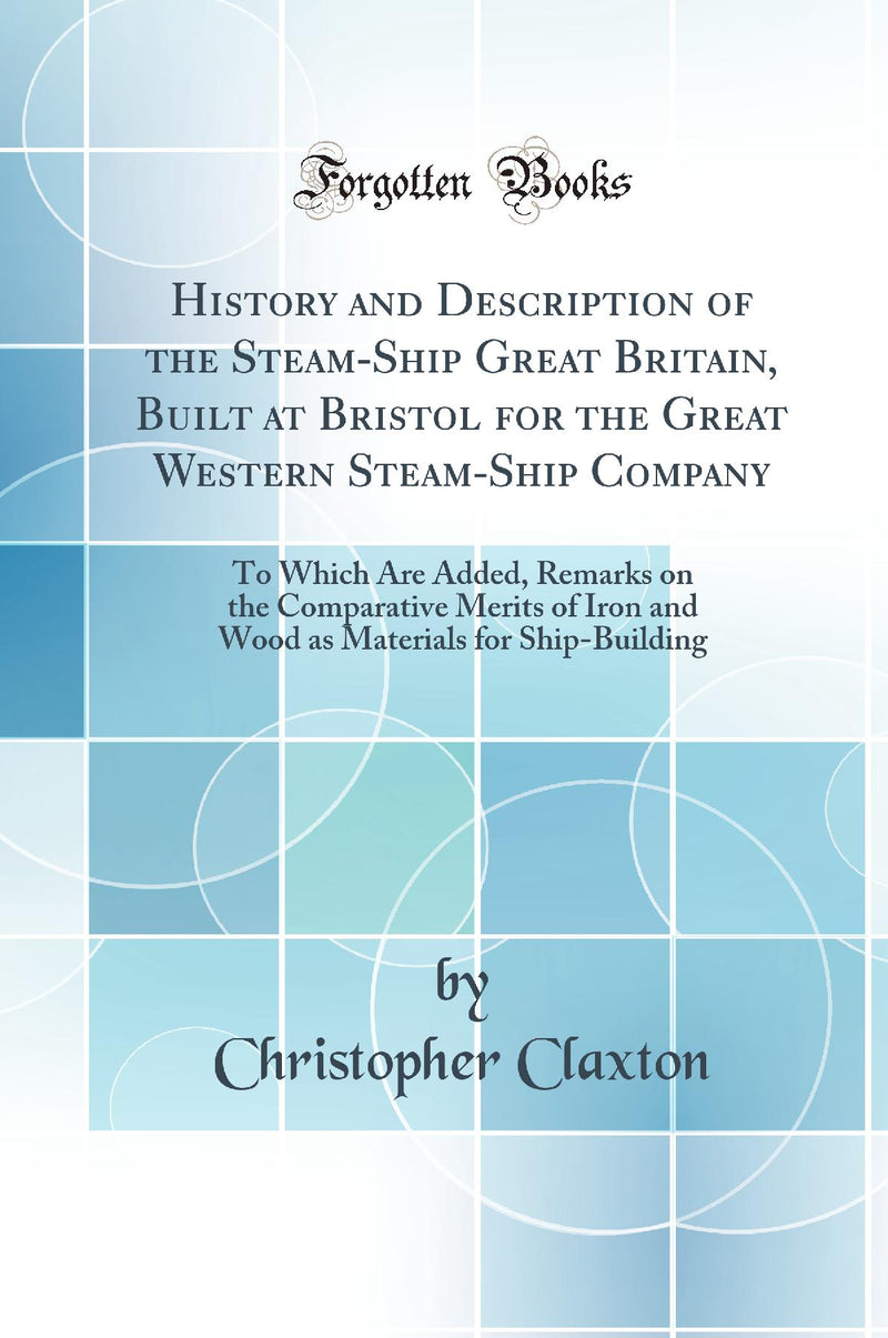 History and Description of the Steam-Ship Great Britain, Built at Bristol for the Great Western Steam-Ship Company: To Which Are Added, Remarks on the Comparative Merits of Iron and Wood as Materials for Ship-Building (Classic Reprint)