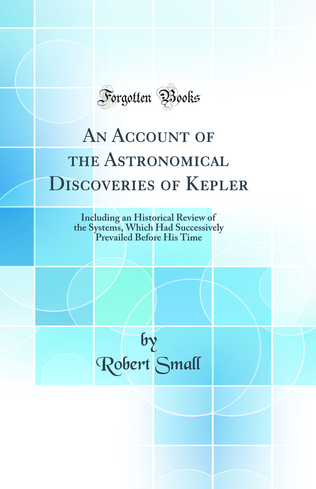 An Account of the Astronomical Discoveries of Kepler: Including an Historical Review of the Systems, Which Had Successively Prevailed Before His Time (Classic Reprint)