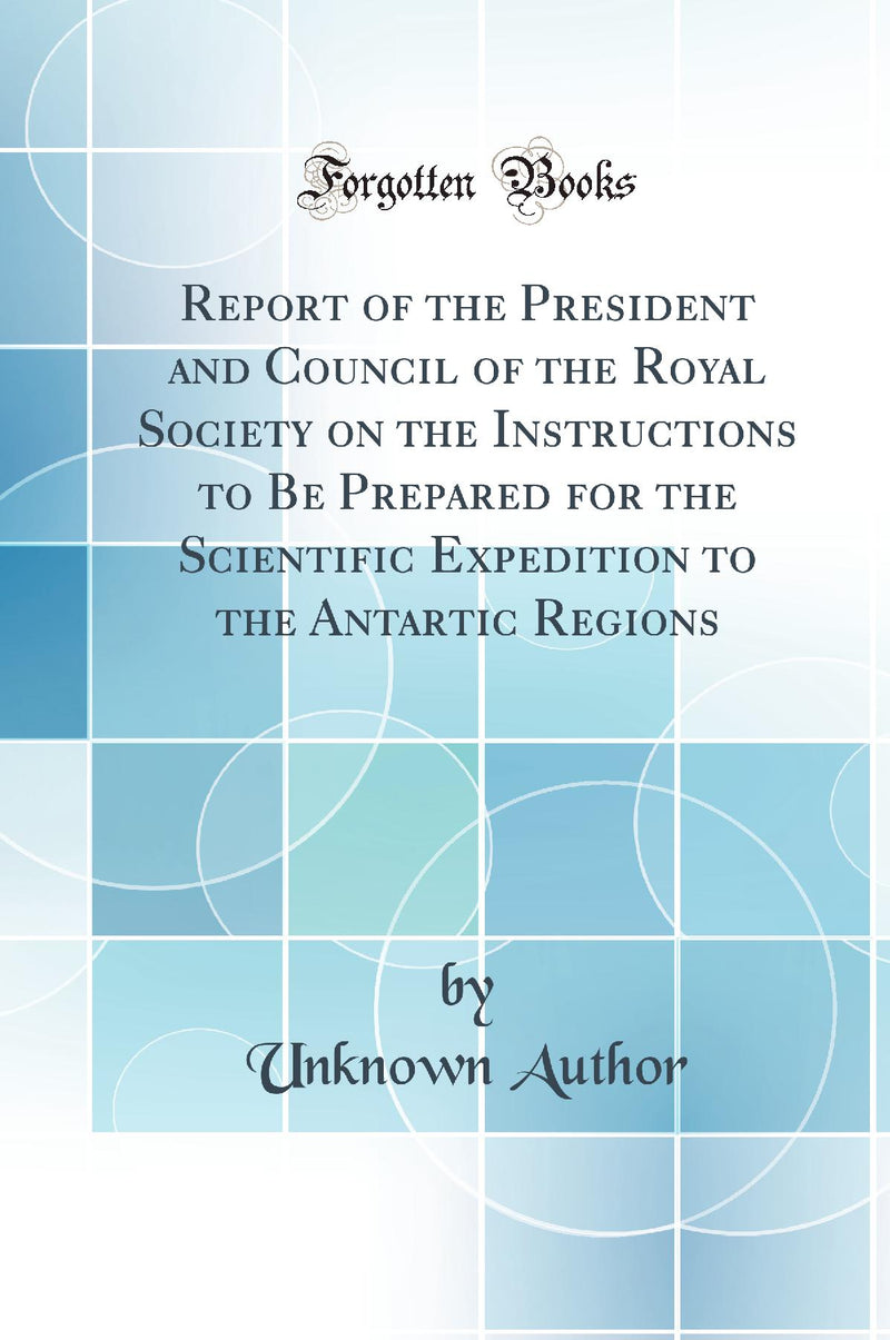 Report of the President and Council of the Royal Society on the Instructions to Be Prepared for the Scientific Expedition to the Antartic Regions (Classic Reprint)