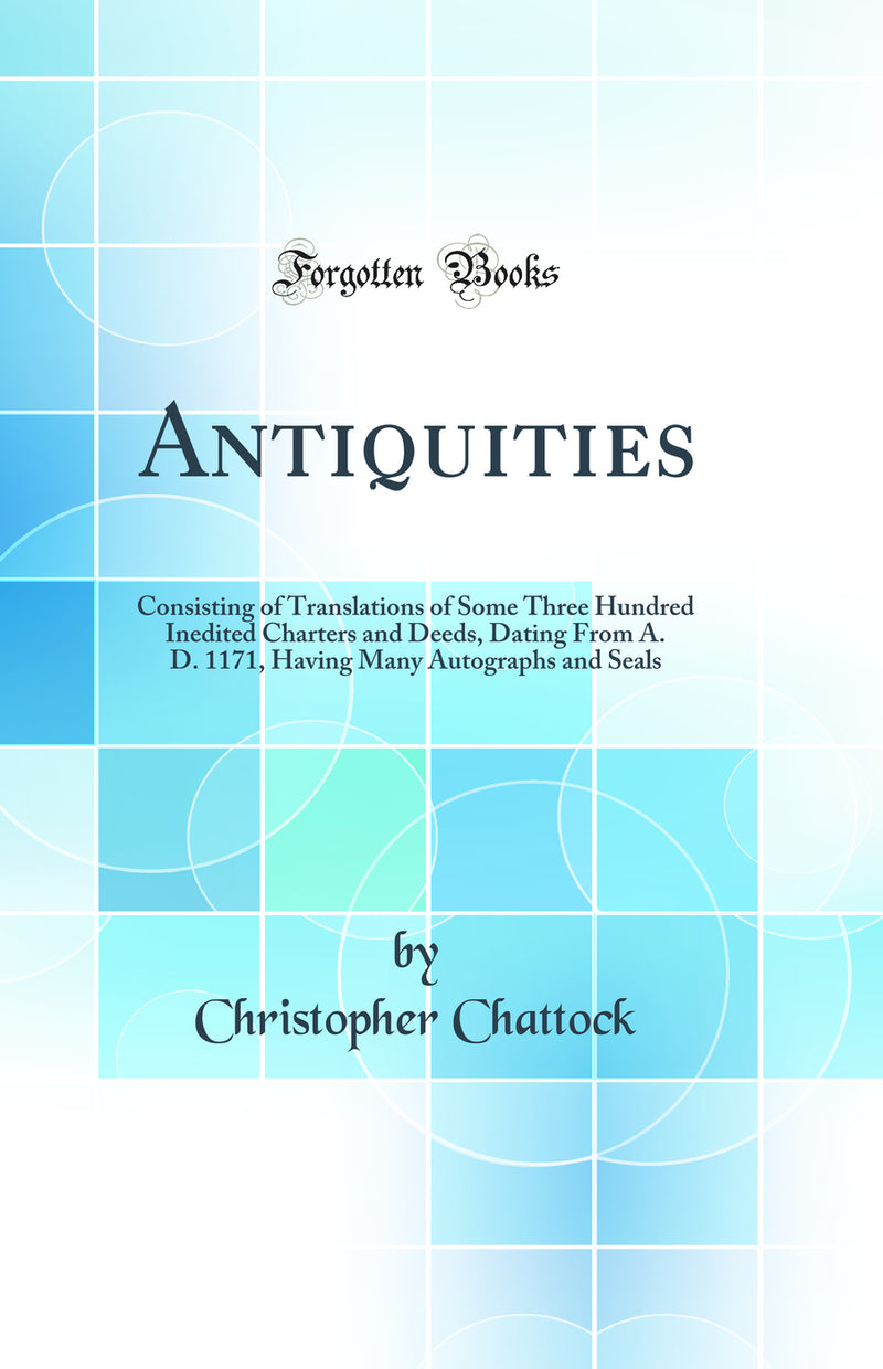 Antiquities: Consisting of Translations of Some Three Hundred Inedited Charters and Deeds, Dating From A. D. 1171, Having Many Autographs and Seals (Classic Reprint)