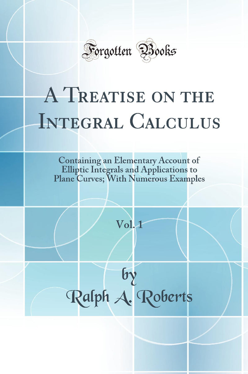 A Treatise on the Integral Calculus, Vol. 1: Containing an Elementary Account of Elliptic Integrals and Applications to Plane Curves; With Numerous Examples (Classic Reprint)