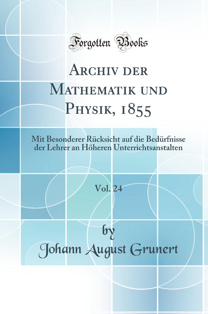 Archiv der Mathematik und Physik, 1855, Vol. 24: Mit Besonderer Rücksicht auf die Bedürfnisse der Lehrer an Höheren Unterrichtsanstalten (Classic Reprint)