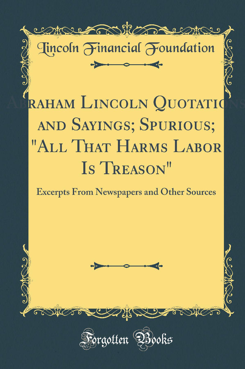 Abraham Lincoln Quotations and Sayings; Spurious; "All That Harms Labor Is Treason": Excerpts From Newspapers and Other Sources (Classic Reprint)