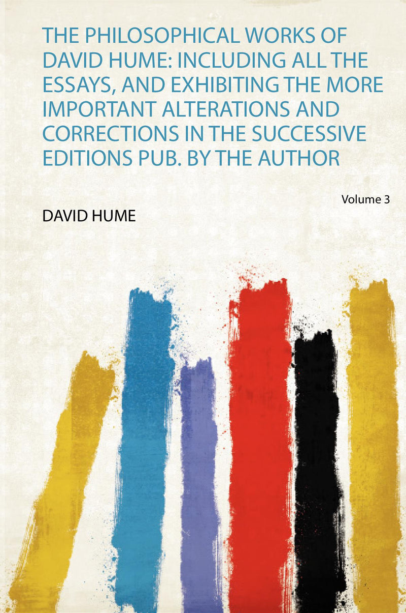 The Philosophical Works of David Hume: Including All the Essays, and Exhibiting the More Important Alterations and Corrections in the Successive Editions Pub. by the Author Volume 3