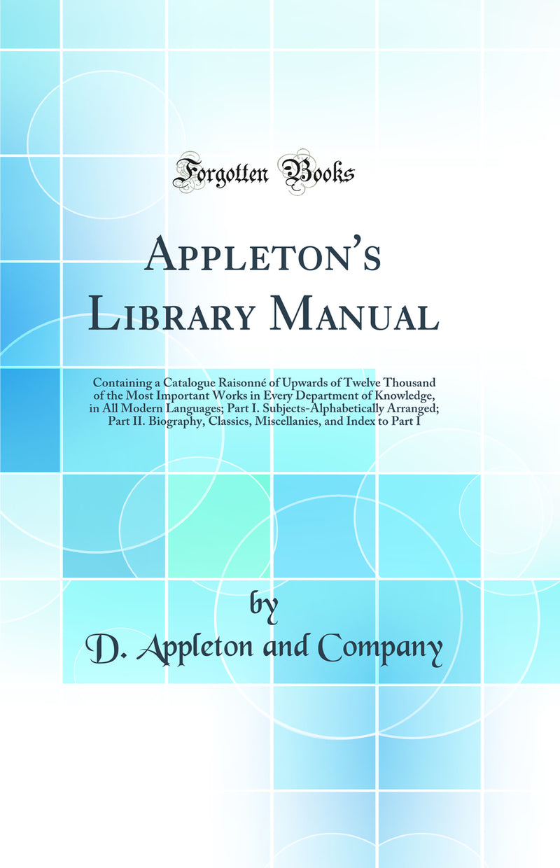 Appleton's Library Manual: Containing a Catalogue Raisonné of Upwards of Twelve Thousand of the Most Important Works in Every Department of Knowledge, in All Modern Languages; Part I. Subjects-Alphabetically Arranged; Part II. Biography, Classics, Miscel