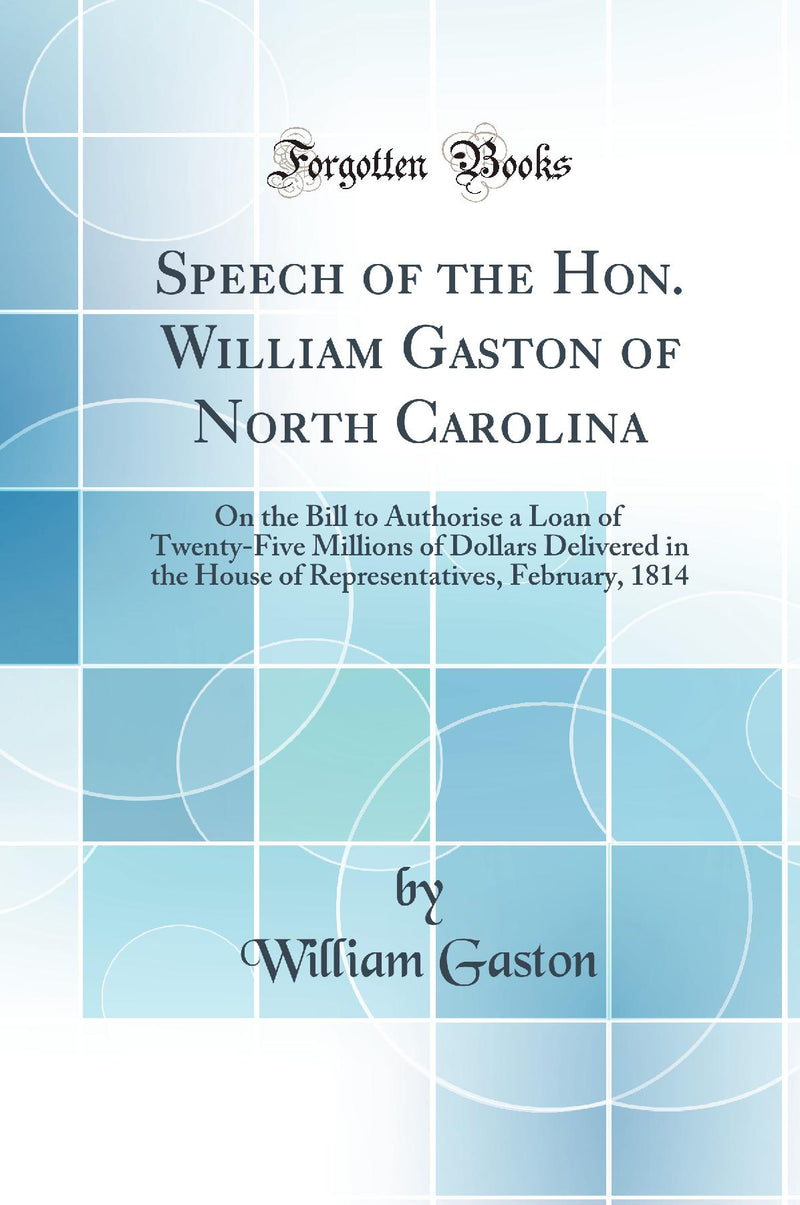 Speech of the Hon. William Gaston of North Carolina: On the Bill to Authorise a Loan of Twenty-Five Millions of Dollars Delivered in the House of Representatives, February, 1814 (Classic Reprint)