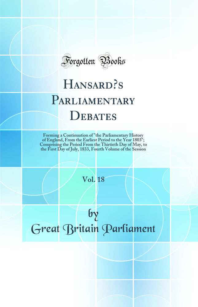 Hansard’s Parliamentary Debates, Vol. 18: Forming a Continuation of "the Parliamentary History of England, From the Earliest Period to the Year 1803"; Comprising the Period From the Thirtieth Day of May, to the First Day of July, 1833, Fourth Volume of