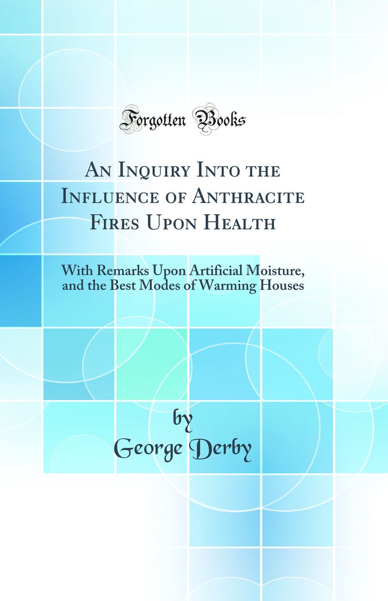 An Inquiry Into the Influence of Anthracite Fires Upon Health: With Remarks Upon Artificial Moisture, and the Best Modes of Warming Houses (Classic Reprint)