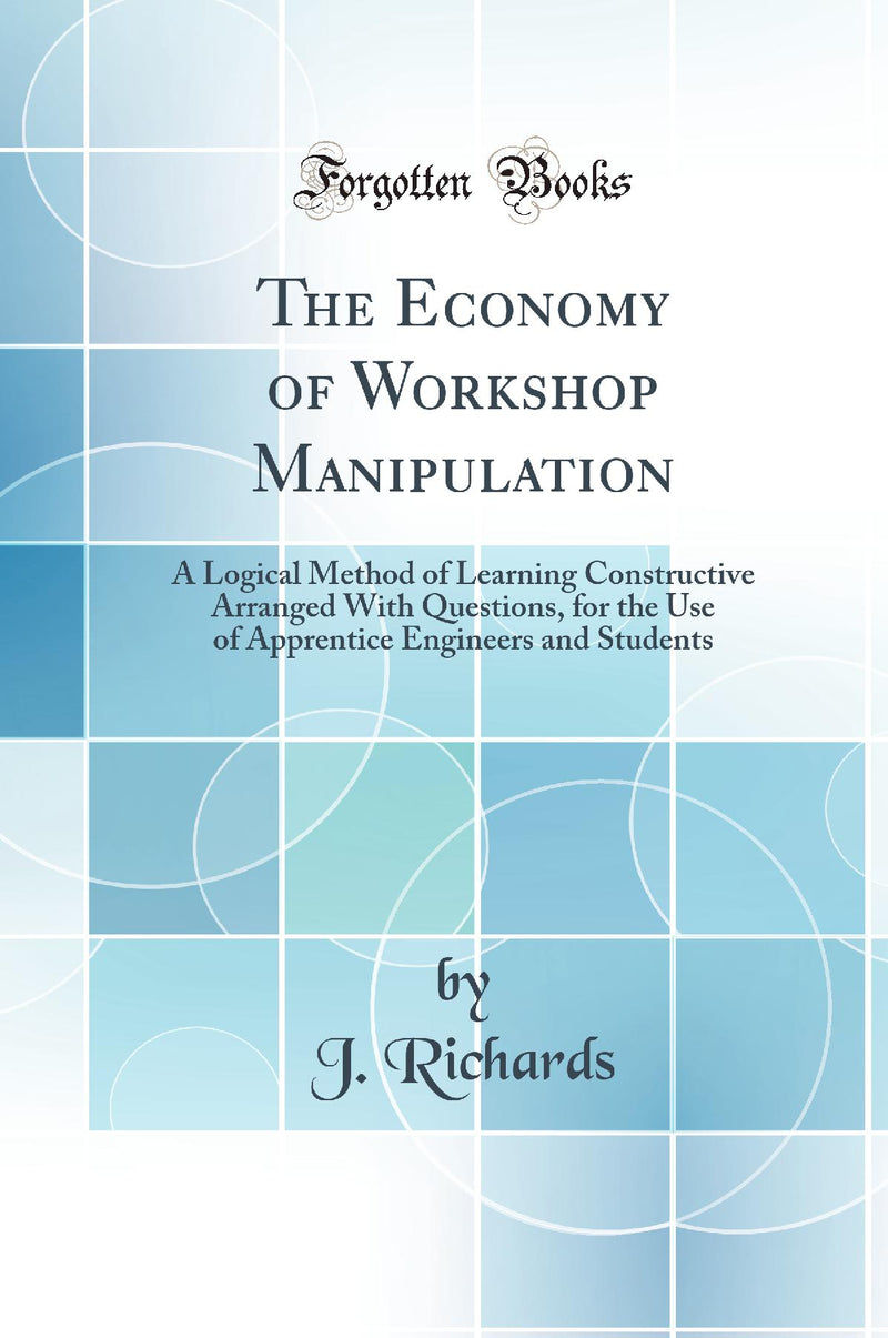 The Economy of Workshop Manipulation: A Logical Method of Learning Constructive Arranged With Questions, for the Use of Apprentice Engineers and Students (Classic Reprint)