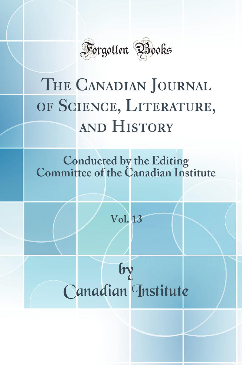 The Canadian Journal of Science, Literature, and History, Vol. 13: Conducted by the Editing Committee of the Canadian Institute (Classic Reprint)