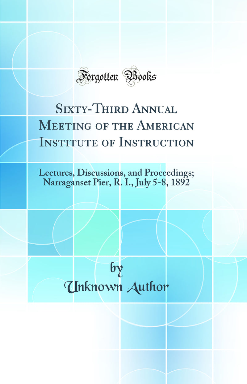Sixty-Third Annual Meeting of the American Institute of Instruction: Lectures, Discussions, and Proceedings; Narraganset Pier, R. I., July 5-8, 1892 (Classic Reprint)