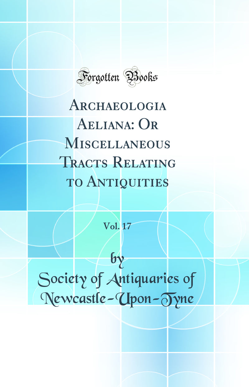 Archaeologia Aeliana: Or Miscellaneous Tracts Relating to Antiquities, Vol. 17 (Classic Reprint)