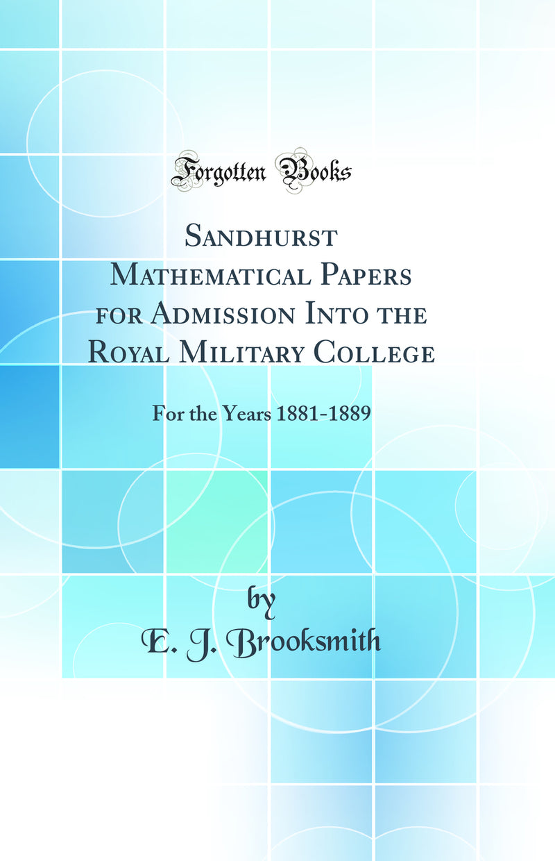 Sandhurst Mathematical Papers for Admission Into the Royal Military College: For the Years 1881-1889 (Classic Reprint)