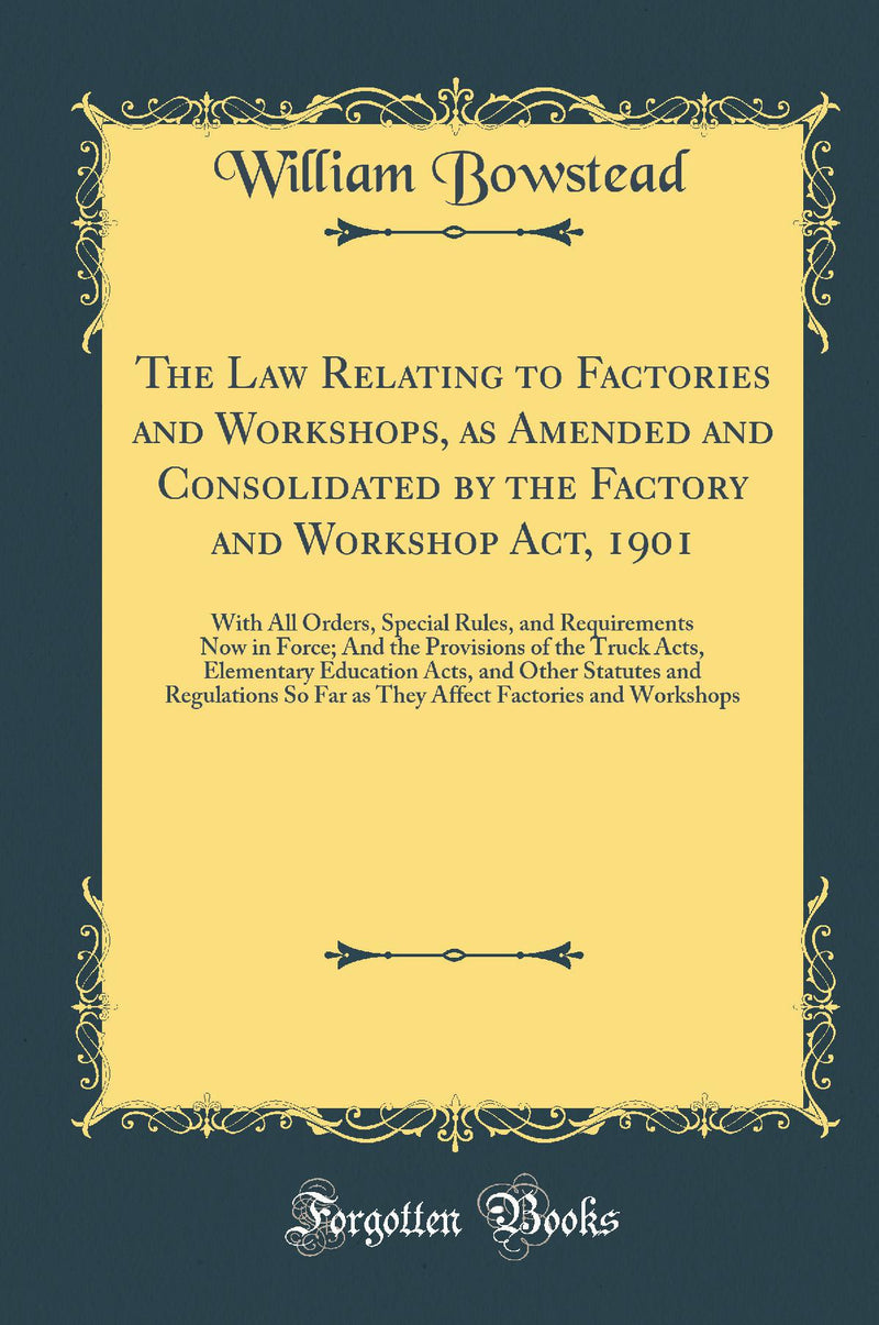 The Law Relating to Factories and Workshops, as Amended and Consolidated by the Factory and Workshop Act, 1901: With All Orders, Special Rules, and Requirements Now in Force; And the Provisions of the Truck Acts, Elementary Education Acts, and Other