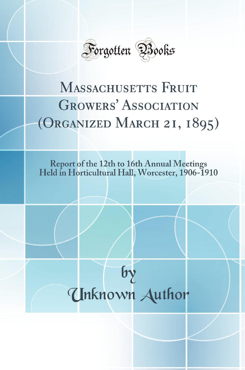 Massachusetts Fruit Growers' Association (Organized March 21, 1895): Report of the 12th to 16th Annual Meetings Held in Horticultural Hall, Worcester, 1906-1910 (Classic Reprint)