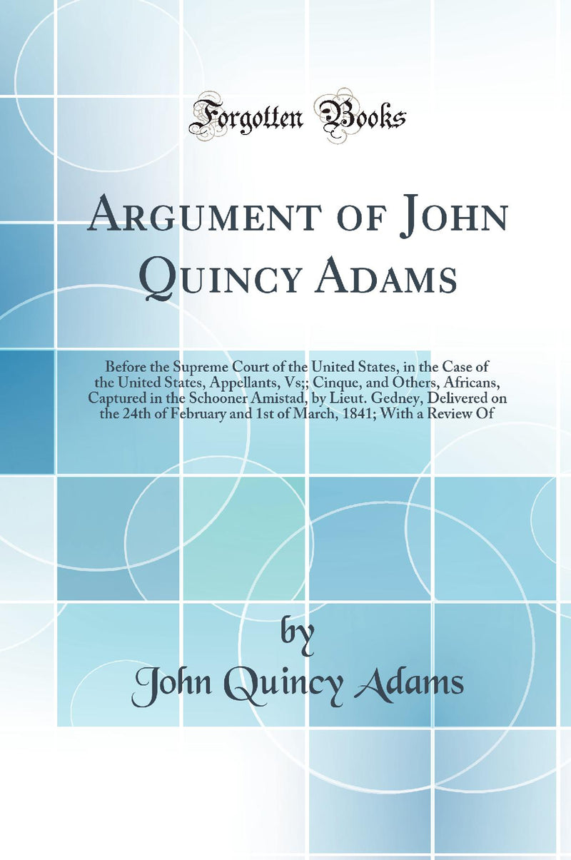 Argument of John Quincy Adams: Before the Supreme Court of the United States, in the Case of the United States, Appellants, Vs;; Cinque, and Others, Africans, Captured in the Schooner Amistad, by Lieut. Gedney, Delivered on the 24th of February and 1