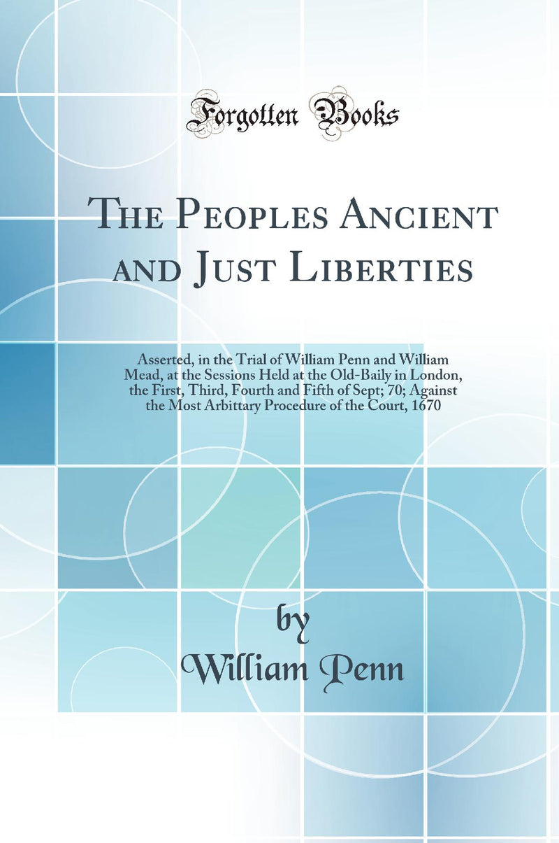 The Peoples Ancient and Just Liberties: Asserted, in the Trial of William Penn and William Mead, at the Sessions Held at the Old-Baily in London, the First, Third, Fourth and Fifth of Sept; 70; Against the Most Arbittary Procedure of the Court, 1670