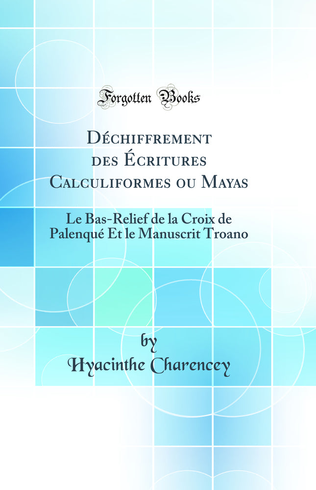 Déchiffrement des Écritures Calculiformes ou Mayas: Le Bas-Relief de la Croix de Palenqué Et le Manuscrit Troano (Classic Reprint)