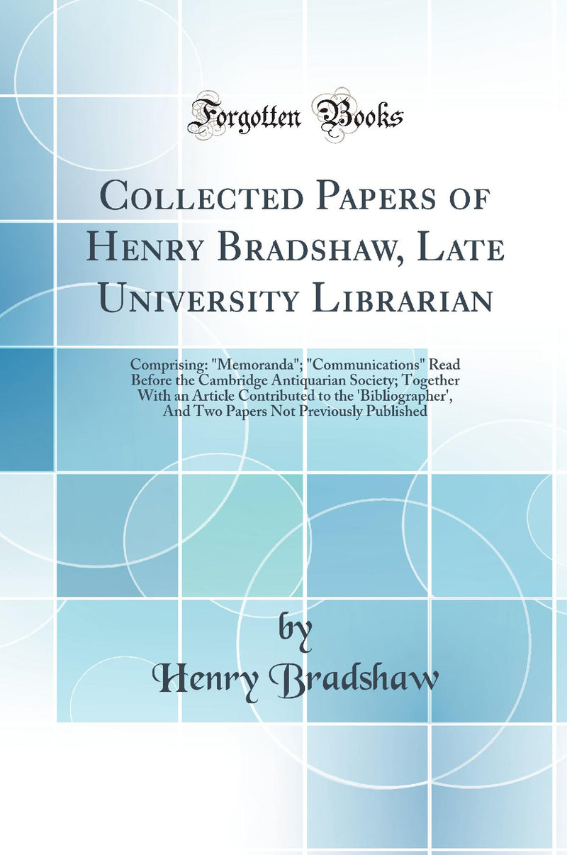 Collected Papers of Henry Bradshaw, Late University Librarian: Comprising: "Memoranda"; "Communications" Read Before the Cambridge Antiquarian Society; Together With an Article Contributed to the 'Bibliographer', And Two Papers Not Previously Publish