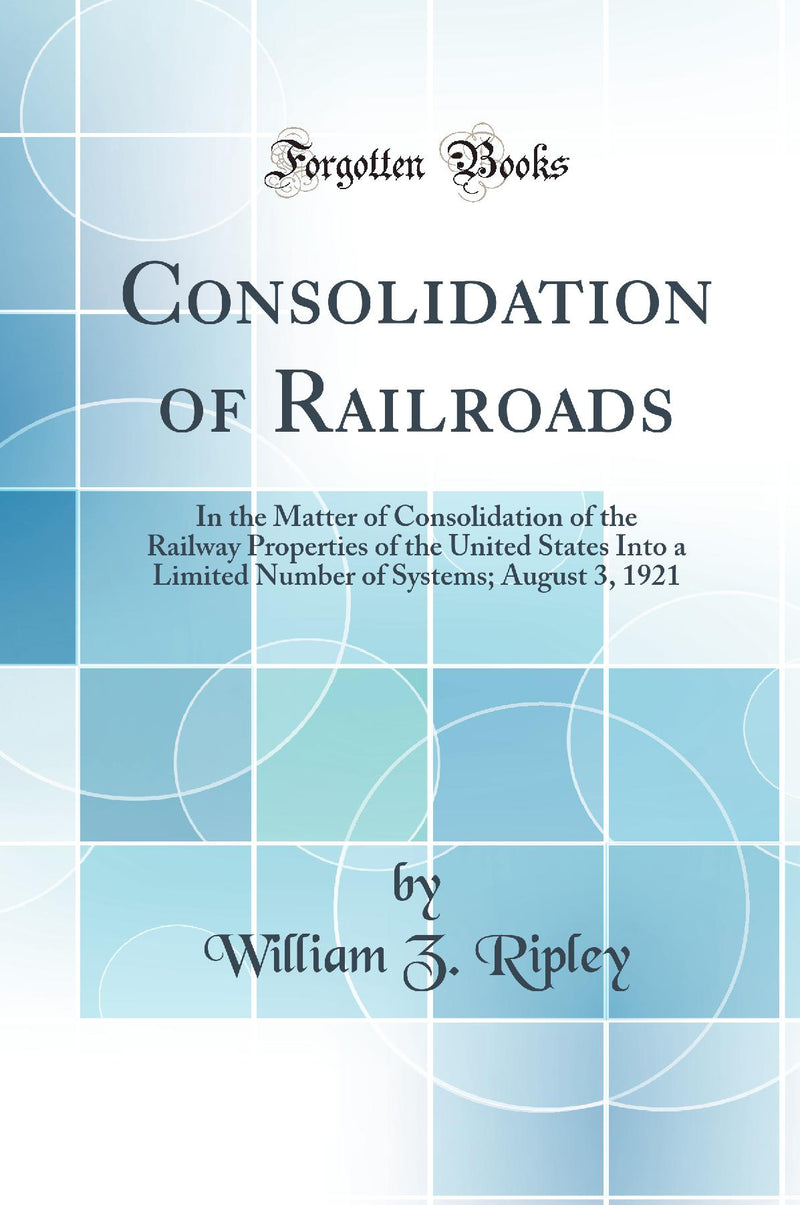 Consolidation of Railroads: In the Matter of Consolidation of the Railway Properties of the United States Into a Limited Number of Systems; August 3, 1921 (Classic Reprint)