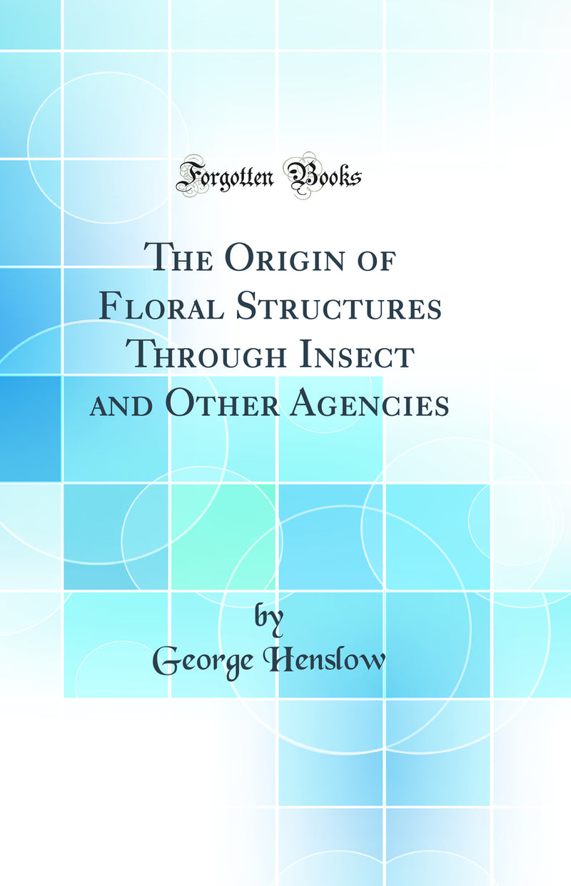 The Origin of Floral Structures Through Insect and Other Agencies (Classic Reprint)