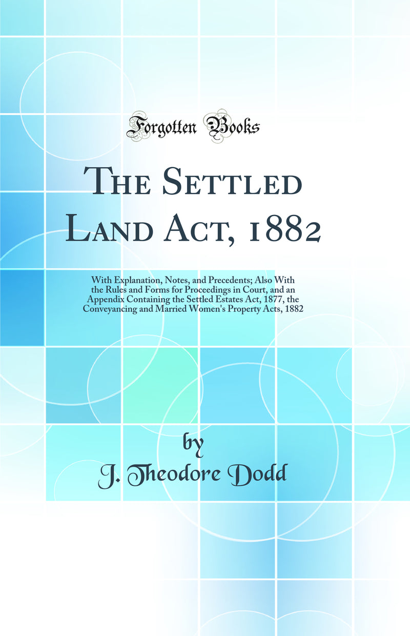 The Settled Land Act, 1882: With Explanation, Notes, and Precedents; Also With the Rules and Forms for Proceedings in Court, and an Appendix Containing the Settled Estates Act, 1877, the Conveyancing and Married Women''s Property Acts, 1882