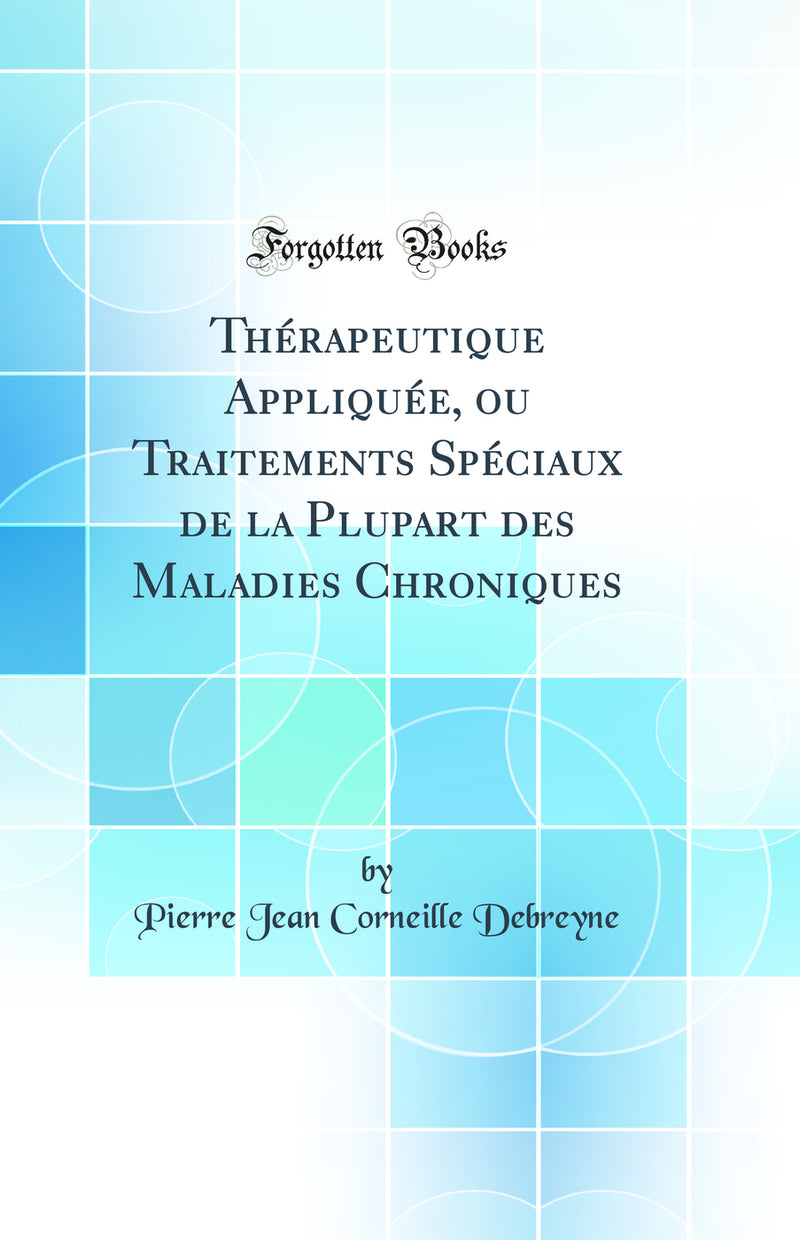 Thérapeutique Appliquée, ou Traitements Spéciaux de la Plupart des Maladies Chroniques (Classic Reprint)