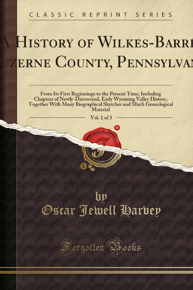 A History of Wilkes-Barr?, Luzerne County, Pennsylvania, Vol. 1 of 3: From Its First Beginnings to the Present Time; Including Chapters of Newly-Discovered, Early Wyoming Valley History, Together With Many Biographical Sketches and Much Genealogical Mat