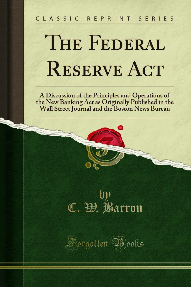 The Federal Reserve Act: A Discussion of the Principles and Operations of the New Banking Act as Originally Published in the Wall Street Journal and the Boston News Bureau (Classic Reprint)