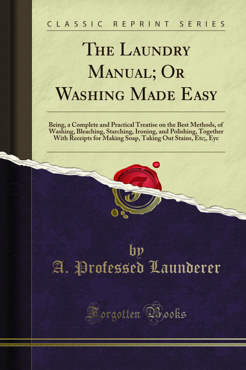 The Laundry Manual; Or Washing Made Easy: Being, a Complete and Practical Treatise on the Best Methods, of Washing, Bleaching, Starching, Ironing, and Polishing, Together With Receipts for Making Soap, Taking Out Stains, Etc;, Eyc (Classic Reprint)