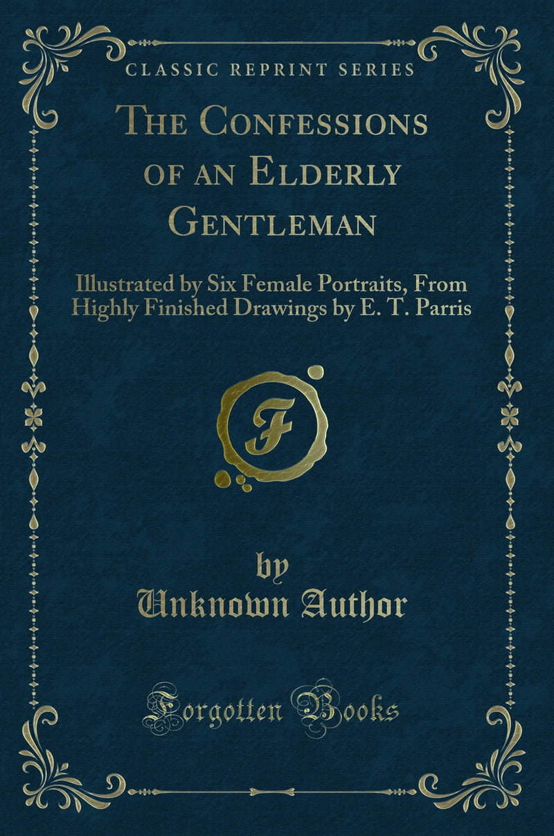 The Confessions of an Elderly Gentleman: Illustrated by Six Female Portraits, From Highly Finished Drawings by E. T. Parris (Classic Reprint)