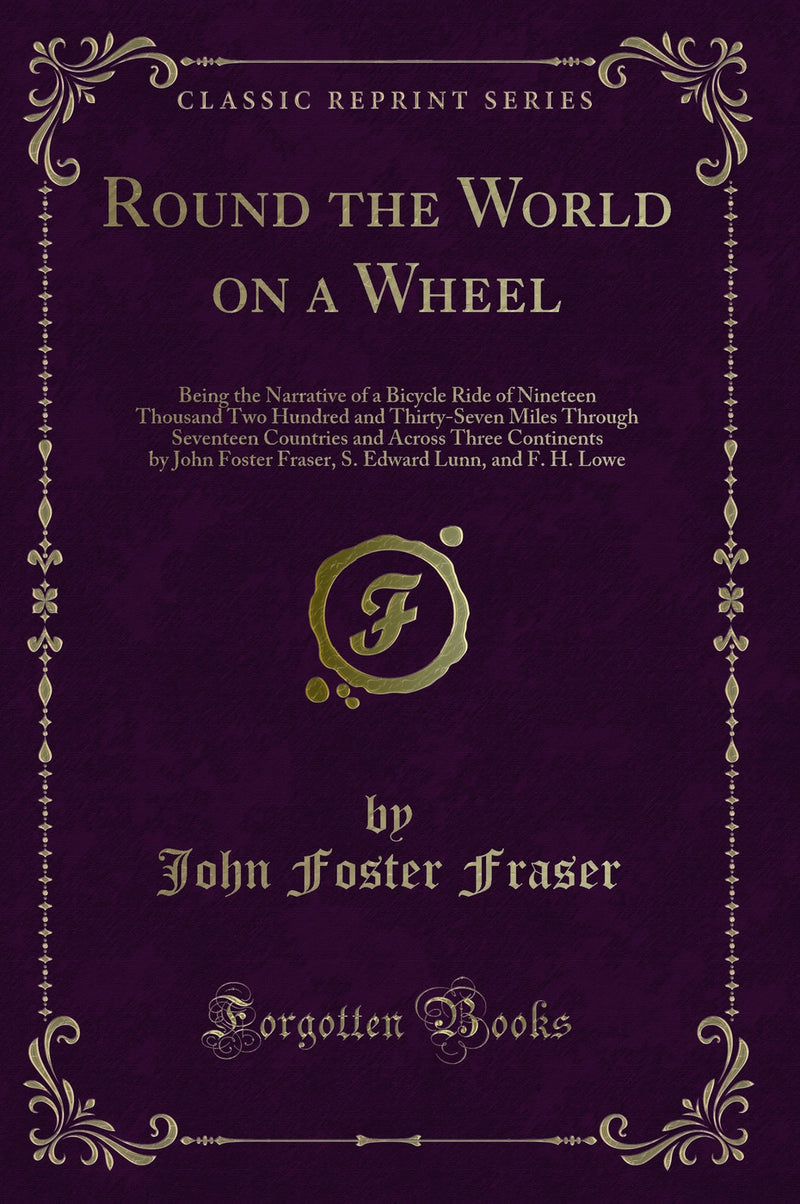 Round the World on a Wheel: Being the Narrative of a Bicycle Ride of Nineteen Thousand Two Hundred and Thirty-Seven Miles Through Seventeen Countries and Across Three Continents by John Foster Fraser, S. Edward Lunn, and F. H. Lowe (Classic Reprint)