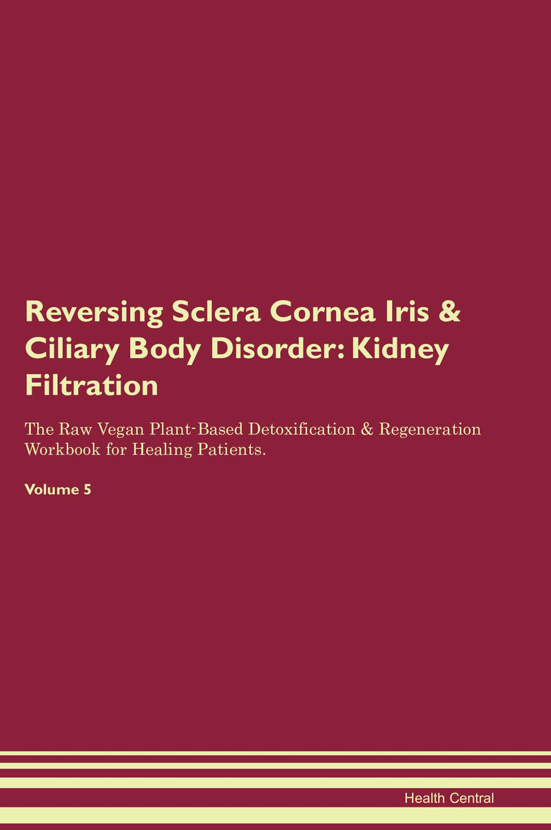 Reversing Sclera Cornea Iris & Ciliary Body Disorder: Kidney Filtration The Raw Vegan Plant-Based Detoxification & Regeneration Workbook for Healing Patients. Volume 5