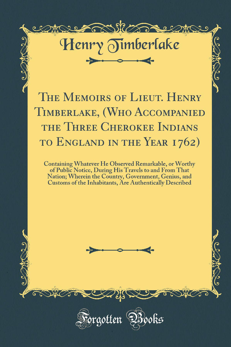 The Memoirs of Lieut. Henry Timberlake, (Who Accompanied the Three Cherokee Indians to England in the Year 1762): Containing Whatever He Observed Remarkable, or Worthy of Public Notice, During His Travels to and From That Nation; Wherein the Country, Go