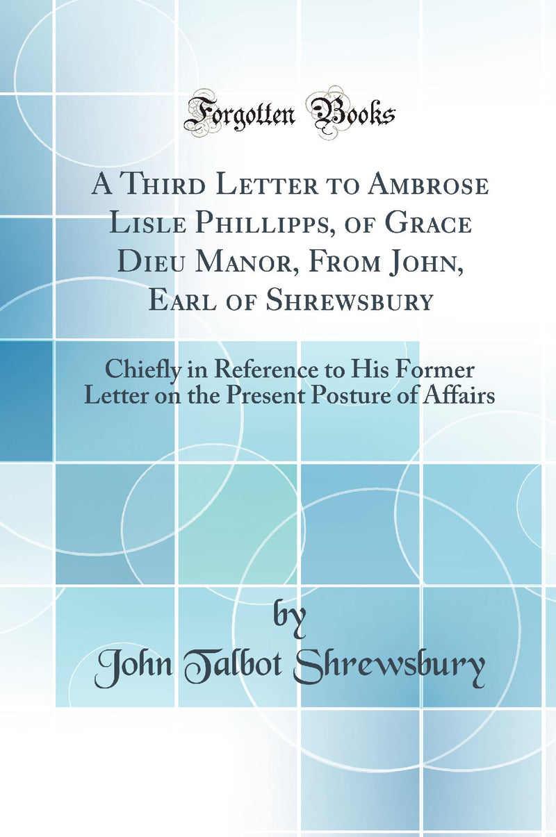 A Third Letter to Ambrose Lisle Phillipps, of Grace Dieu Manor, From John, Earl of Shrewsbury: Chiefly in Reference to His Former Letter on the Present Posture of Affairs (Classic Reprint)